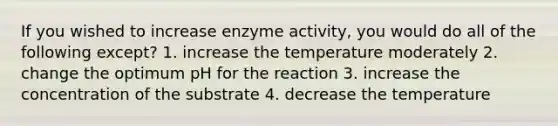 If you wished to increase enzyme activity, you would do all of the following except? 1. increase the temperature moderately 2. change the optimum pH for the reaction 3. increase the concentration of the substrate 4. decrease the temperature