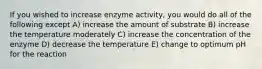 If you wished to increase enzyme activity, you would do all of the following except A) increase the amount of substrate B) increase the temperature moderately C) increase the concentration of the enzyme D) decrease the temperature E) change to optimum pH for the reaction