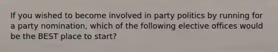 If you wished to become involved in party politics by running for a party nomination, which of the following elective offices would be the BEST place to start?