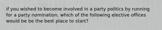 if you wished to become involved in a party politics by running for a party nomination, which of the following elective offices would be be the best place to start?