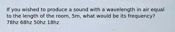 If you wished to produce a sound with a wavelength in air equal to the length of the room, 5m, what would be its frequency? 78hz 68hz 50hz 18hz