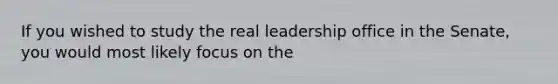 If you wished to study the real leadership office in the Senate, you would most likely focus on the