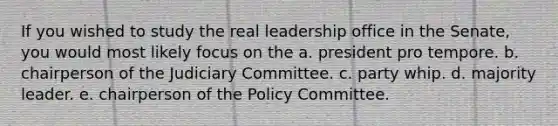 If you wished to study the real leadership office in the Senate, you would most likely focus on the a. president pro tempore. b. chairperson of the Judiciary Committee. c. party whip. d. majority leader. e. chairperson of the Policy Committee.