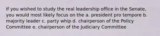 If you wished to study the real leadership office in the Senate, you would most likely focus on the a. president pro tempore b. majority leader c. party whip d. chairperson of the Policy Committee e. chairperson of the Judiciary Committee