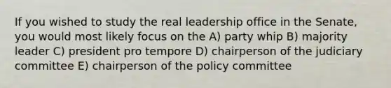 If you wished to study the real leadership office in the Senate, you would most likely focus on the A) party whip B) majority leader C) president pro tempore D) chairperson of the judiciary committee E) chairperson of the policy committee