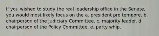 If you wished to study the real leadership office in the Senate, you would most likely focus on the a. president pro tempore. b. chairperson of the Judiciary Committee. c. majority leader. d. chairperson of the Policy Committee. e. party whip.