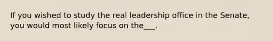 If you wished to study the real leadership office in the Senate, you would most likely focus on the___.