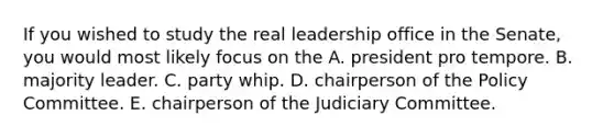 If you wished to study the real leadership office in the Senate, you would most likely focus on the A. president pro tempore. B. majority leader. C. party whip. D. chairperson of the Policy Committee. E. chairperson of the Judiciary Committee.