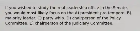 If you wished to study the real leadership office in the Senate, you would most likely focus on the A) president pro tempore. B) majority leader. C) party whip. D) chairperson of the Policy Committee. E) chairperson of the Judiciary Committee.