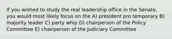 If you wished to study the real leadership office in the Senate, you would most likely focus on the A) president pro temporary B) majority leader C) party whip D) chairperson of the Policy Committee E) chairperson of the Judiciary Committee