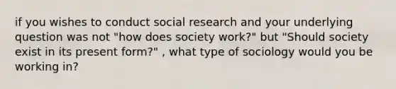 if you wishes to conduct social research and your underlying question was not "how does society work?" but "Should society exist in its present form?" , what type of sociology would you be working in?