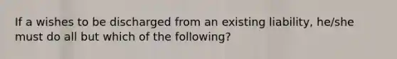 If a wishes to be discharged from an existing liability, he/she must do all but which of the following?