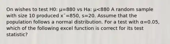 On wishes to test H0: μ=880 vs Ha: μ<880 A random sample with size 10 produced x¯=850, s=20. Assume that the population follows a normal distribution. For a test with α=0.05, which of the following excel function is correct for its test statistic?