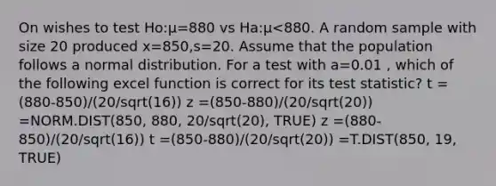 On wishes to test Ho:μ=880 vs Ha:μ<880. A random sample with size 20 produced x=850,s=20. Assume that the population follows a normal distribution. For a test with a=0.01 , which of the following excel function is correct for its test statistic? t =(880-850)/(20/sqrt(16)) z =(850-880)/(20/sqrt(20)) =NORM.DIST(850, 880, 20/sqrt(20), TRUE) z =(880-850)/(20/sqrt(16)) t =(850-880)/(20/sqrt(20)) =T.DIST(850, 19, TRUE)