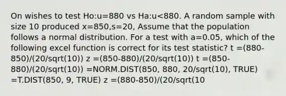 On wishes to test Ho:u=880 vs Ha:u<880. A random sample with size 10 produced x=850,s=20, Assume that the population follows a normal distribution. For a test with a=0.05, which of the following excel function is correct for its test statistic? t =(880-850)/(20/sqrt(10)) z =(850-880)/(20/sqrt(10)) t =(850-880)/(20/sqrt(10)) =NORM.DIST(850, 880, 20/sqrt(10), TRUE) =T.DIST(850, 9, TRUE) z =(880-850)/(20/sqrt(10