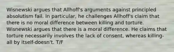 Wisnewski argues that Allhoff's arguments against principled absolutism fail. In particular, he challenges Allhoff's claim that there is no moral difference between killing and torture. Wisnewski argues that there is a moral difference. He claims that torture necessarily involves the lack of consent, whereas killing-all by itself-doesn't. T/F