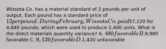 Wissota Co. has a material standard of 2 pounds per unit of output. Each pound has a standard price of 12 per pound. During February, Wissota Co. paid57,220 for 4,840 pounds, which were used to produce 2,400 units. What is the direct materials quantity variance? A. 480 favorable B.9,980 favorable C. 9,120 favorable D.1,420 unfavorable