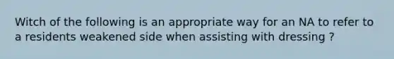 Witch of the following is an appropriate way for an NA to refer to a residents weakened side when assisting with dressing ?