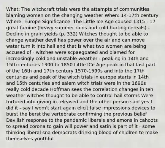 What: The witchcraft trials were the attampts of communities blaming women on the changing weather When: 14-17th century Where: Europe Significance: The Little Ice Age caused 1315 - 17 great famine (heavy summer rains and cold hurting cereals) -Decline in grain yields (p. 332) Witches thought to be able to change weather devil has power over the air and can move water turn it into hail and that is what two women are being accused of - witches were scpaegpated and blamed for increasingly cold and unstable weather - peaking in 14th and 15th centuries 1300 to 1850 Little ICe Age peak in that last part of the 16th and 17th century 1570-1590s and into the 17th centuries and peak of the witch trials in europe starts in 14th and 15th centuries and salem witch trials were in the 1690s really cold decade Hoffman sees the correlation changes in teh weather witches thought to be able to control hail storms Were tortured into giving in released and the other person said yes I did it - say I wom't start again elicit false impressions devices to burst the berst the vertebrate confirming the previous belief Devilish response to the pandemic liberals and emons in cahoots to spread corona to gain will power and satin is part of it - some thinking liberal sna democrats drinking blood of chidlren to make themselves youthful