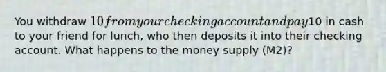 You withdraw 10 from your checking account and pay10 in cash to your friend for lunch, who then deposits it into their checking account. What happens to the money supply (M2)?