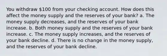 You withdraw 100 from your checking account. How does this affect the money supply and the reserves of your bank? a. The money supply decreases, and the reserves of your bank increase. b. Both money supply and the reserves of your bank increase. c. The money supply increases, and the reserves of your bank decline. d. There is no change in the money supply, and the reserves of your bank decline.