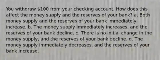 You withdraw 100 from your checking account. How does this affect the money supply and the reserves of your bank? a. Both money supply and the reserves of your bank immediately increase. b. The money supply immediately increases, and the reserves of your bank decline. c. There is no initial change in the money supply, and the reserves of your bank decline. d. The money supply immediately decreases, and the reserves of your bank increase.