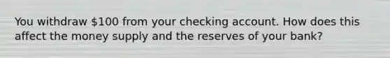 You withdraw 100 from your checking account. How does this affect the money supply and the reserves of your bank?