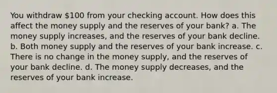 You withdraw 100 from your checking account. How does this affect the money supply and the reserves of your bank? a. The money supply increases, and the reserves of your bank decline. b. Both money supply and the reserves of your bank increase. c. There is no change in the money supply, and the reserves of your bank decline. d. The money supply decreases, and the reserves of your bank increase.