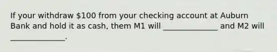 If your withdraw 100 from your checking account at Auburn Bank and hold it as cash, them M1 will ______________ and M2 will ______________.