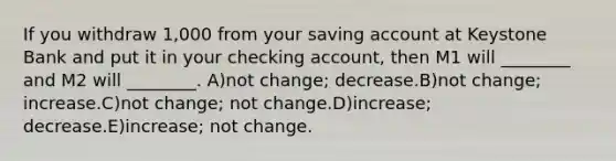 If you withdraw 1,000 from your saving account at Keystone Bank and put it in your checking account, then M1 will ________ and M2 will ________. A)not change; decrease.B)not change; increase.C)not change; not change.D)increase; decrease.E)increase; not change.