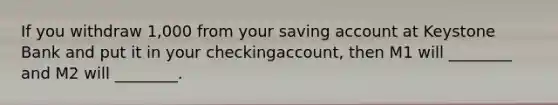 If you withdraw 1,000 from your saving account at Keystone Bank and put it in your checkingaccount, then M1 will ________ and M2 will ________.