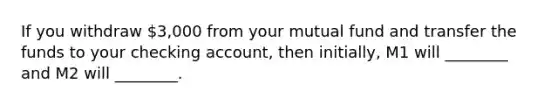 If you withdraw 3,000 from your mutual fund and transfer the funds to your checking account, then initially, M1 will ________ and M2 will ________.