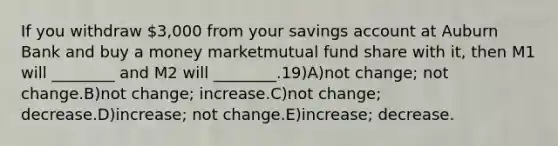 If you withdraw 3,000 from your savings account at Auburn Bank and buy a money marketmutual fund share with it, then M1 will ________ and M2 will ________.19)A)not change; not change.B)not change; increase.C)not change; decrease.D)increase; not change.E)increase; decrease.