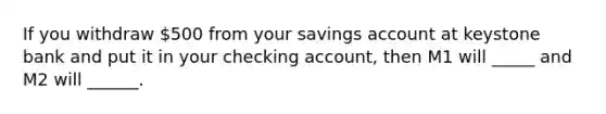 If you withdraw 500 from your savings account at keystone bank and put it in your checking account, then M1 will _____ and M2 will ______.