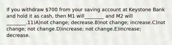 If you withdraw 700 from your saving account at Keystone Bank and hold it as cash, then M1 will________ and M2 will ________.11)A)not change; decrease.B)not change; increase.C)not change; not change.D)increase; not change.E)increase; decrease.