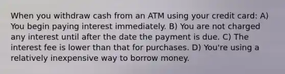 When you withdraw cash from an ATM using your credit card: A) You begin paying interest immediately. B) You are not charged any interest until after the date the payment is due. C) The interest fee is lower than that for purchases. D) You're using a relatively inexpensive way to borrow money.