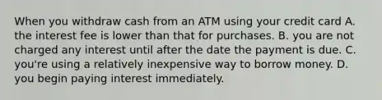 When you withdraw cash from an ATM using your credit card A. the interest fee is lower than that for purchases. B. you are not charged any interest until after the date the payment is due. C. ​you're using a relatively inexpensive way to borrow money. D. you begin paying interest immediately.