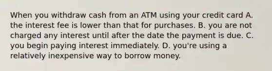 When you withdraw cash from an ATM using your credit card A. the interest fee is lower than that for purchases. B. you are not charged any interest until after the date the payment is due. C. you begin paying interest immediately. D. ​you're using a relatively inexpensive way to borrow money.