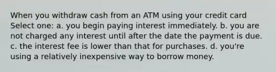 When you withdraw cash from an ATM using your credit card Select one: a. you begin paying interest immediately. b. you are not charged any interest until after the date the payment is due. c. the interest fee is lower than that for purchases. d. you're using a relatively inexpensive way to borrow money.