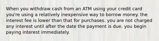 When you withdraw cash from an ATM using your credit card you're using a relatively inexpensive way to borrow money. the interest fee is lower than that for purchases. you are not charged any interest until after the date the payment is due. you begin paying interest immediately.