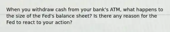 When you withdraw cash from your bank's ATM, what happens to the size of the Fed's balance sheet? Is there any reason for the Fed to react to your action?