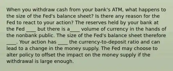 When you withdraw cash from your bank's ATM, what happens to the size of the Fed's balance sheet? Is there any reason for the Fed to react to your action? The reserves held by your bank at the Fed ____ but there is a____ volume of currency in the hands of the nonbank public. The size of the Fed's balance sheet therefore ____. Your action has ____ the currency-to-deposit ratio and can lead to a change in the money supply. The Fed may choose to alter policy to offset the impact on the money supply if the withdrawal is large enough.