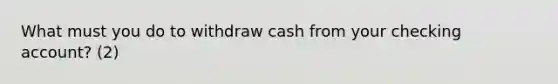 What must you do to withdraw cash from your checking account? (2)