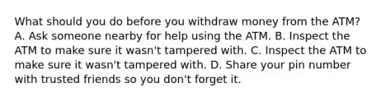 What should you do before you withdraw money from the ATM? A. Ask someone nearby for help using the ATM. B. Inspect the ATM to make sure it wasn't tampered with. C. Inspect the ATM to make sure it wasn't tampered with. D. Share your pin number with trusted friends so you don't forget it.
