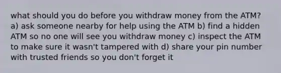 what should you do before you withdraw money from the ATM? a) ask someone nearby for help using the ATM b) find a hidden ATM so no one will see you withdraw money c) inspect the ATM to make sure it wasn't tampered with d) share your pin number with trusted friends so you don't forget it