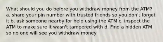 What should you do before you withdraw money from the ATM? a. share your pin number with trusted friends so you don't forget it b. ask someone nearby for help using the ATM c. inspect the ATM to make sure it wasn't tampered with d. Find a hidden ATM so no one will see you withdraw money