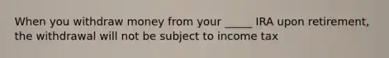 When you withdraw money from your _____ IRA upon retirement, the withdrawal will not be subject to income tax