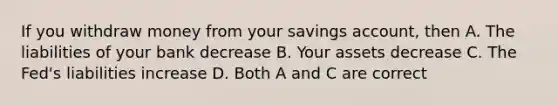 If you withdraw money from your savings account, then A. The liabilities of your bank decrease B. Your assets decrease C. The Fed's liabilities increase D. Both A and C are correct