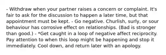 - Withdraw when your partner raises a concern or complaint. It's fair to ask for the discussion to happen a later time, but that appointment must be kept. - Go negative. Churlish, surly, or sour behaviour has corrosive effect on relationships. (Bad is stronger than good.) - *Get caught in a loop of negative affect reciprocity. Pay attention to when this loop might be happening and stop it immediately. Cool down, and return later with an apology.