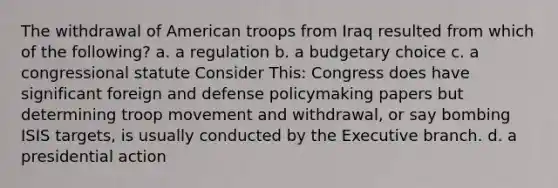 The withdrawal of American troops from Iraq resulted from which of the following? a. a regulation b. a budgetary choice c. a congressional statute Consider This: Congress does have significant foreign and defense policymaking papers but determining troop movement and withdrawal, or say bombing ISIS targets, is usually conducted by the Executive branch. d. a presidential action